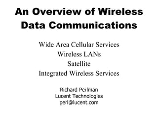 An Overview of Wireless Data Communications Wide Area Cellular Services Wireless LANs Satellite Integrated Wireless Services Richard Perlman Lucent Technologies [email_address] 