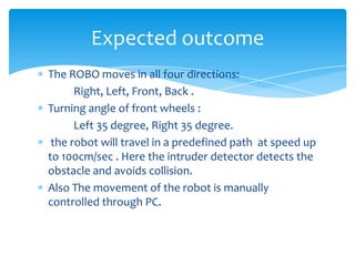 Expected outcome
The ROBO moves in all four directions:
Right, Left, Front, Back .
Turning angle of front wheels :
Left 35 degree, Right 35 degree.
the robot will travel in a predefined path at speed up
to 100cm/sec . Here the intruder detector detects the
obstacle and avoids collision.
Also The movement of the robot is manually
controlled through PC.

 