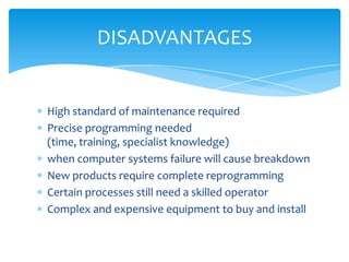 DISADVANTAGES

High standard of maintenance required
Precise programming needed
(time, training, specialist knowledge)
when computer systems failure will cause breakdown
New products require complete reprogramming
Certain processes still need a skilled operator
Complex and expensive equipment to buy and install

 
