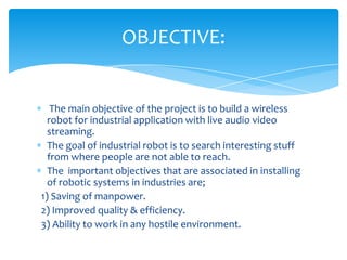 OBJECTIVE:

The main objective of the project is to build a wireless
robot for industrial application with live audio video
streaming.
The goal of industrial robot is to search interesting stuff
from where people are not able to reach.
The important objectives that are associated in installing
of robotic systems in industries are;
1) Saving of manpower.
2) Improved quality & efficiency.
3) Ability to work in any hostile environment.

 