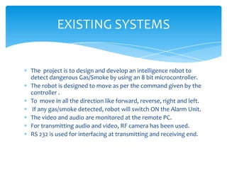 EXISTING SYSTEMS

The project is to design and develop an intelligence robot to
detect dangerous Gas/Smoke by using an 8 bit microcontroller.
The robot is designed to move as per the command given by the
controller .
To move in all the direction like forward, reverse, right and left.
If any gas/smoke detected, robot will switch ON the Alarm Unit.
The video and audio are monitored at the remote PC.
For transmitting audio and video, RF camera has been used.
RS 232 is used for interfacing at transmitting and receiving end.

 