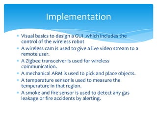Implementation
Visual basics to design a GUI ,which includes the
control of the wireless robot
A wireless cam is used to give a live video stream to a
remote user.
A Zigbee transceiver is used for wireless
communication.
A mechanical ARM is used to pick and place objects.
A temperature sensor is used to measure the
temperature in that region.
A smoke and fire sensor is used to detect any gas
leakage or fire accidents by alerting.

 