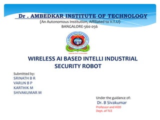 Dr . AMBEDKAR INSTITUTE OF TECHNOLOGY
(An Autonomous Institution, Affiliated to V.T.U)
BANGALORE-560 056

WIRELESS AI BASED INTELLI INDUSTRIAL
SECURITY ROBOT
Submitted by:

SRINATH B R
VARUN B P
KARTHIK M
SHIVAKUMAR M
Under the guidance of:

Dr. B Sivakumar
Professor and HOD
Dept. of TCE

 
