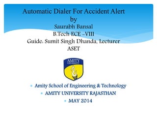 Automatic Dialer For Accident Alert
by
Saurabh Bansal
B.Tech ECE -VIII
Guide: Sumit Singh Dhanda, Lecturer
ASET
 Amity School of Engineering & Technology
 AMITY UNIVERSITY RAJASTHAN
 MAY 2014
 