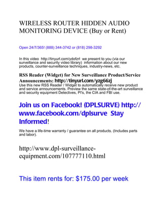 WIRELESS ROUTER HIDDEN AUDIO
MONITORING DEVICE (Buy or Rent)

Open 24/7/365! (888) 344-3742 or (818) 298-3292


In this video http://tinyurl.com/ydofzrl we present to you (via our
surveillance and security video library) information about our new
products, counter-surveillance techniques, industry-news, etc.

RSS Reader (Widget) for New Surveillance Product/Service
Announcements: http://tinyurl.com/yzg66zj
Use this new RSS Reader / Widget to automatically receive new product
and service announcements. Preview the same state-of-the-art surveillance
and security equipment Detectives, PI's, the CIA and FBI use.


Join us on Facebook! (DPLSURVE) http://
www.facebook.com/dplsurve Stay
Informed!
We have a life-time warranty / guarantee on all products. (Includes parts
and labor).


http://www.dpl-surveillance-
equipment.com/107777110.html


This item rents for: $175.00 per week
 