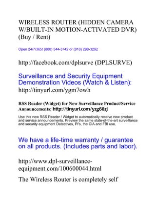 WIRELESS ROUTER (HIDDEN CAMERA
W/BUILT-IN MOTION-ACTIVATED DVR)
(Buy / Rent)
Open 24/7/365! (888) 344-3742 or (818) 298-3292


http://facebook.com/dplsurve (DPLSURVE)

Surveillance and Security Equipment
Demonstration Videos (Watch & Listen):
http://tinyurl.com/ygm7owh

RSS Reader (Widget) for New Surveillance Product/Service
Announcements: http://tinyurl.com/yzg66zj
Use this new RSS Reader / Widget to automatically receive new product
and service announcements. Preview the same state-of-the-art surveillance
and security equipment Detectives, PI's, the CIA and FBI use.



We have a life-time warranty / guarantee
on all products. (Includes parts and labor).

http://www.dpl-surveillance-
equipment.com/100600044.html
The Wireless Router is completely self
 