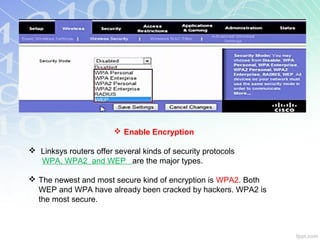  Enable Encryption

 Linksys routers offer several kinds of security protocols
  WPA, WPA2 and WEP are the major types.

 The newest and most secure kind of encryption is WPA2. Both
  WEP and WPA have already been cracked by hackers. WPA2 is
  the most secure.
 