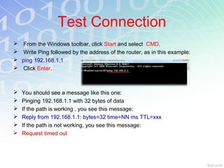 Test Connection
    From the Windows toolbar, click Start and select CMD.
    Write Ping followed by the address of the router, as in this example:
   ping 192.168.1.1
    Click Enter.



   You should see a message like this one:
   Pinging 192.168.1.1 with 32 bytes of data
   If the path is working , you see this message:
   Reply from 192.168.1.1: bytes=32 time=NN ms TTL=xxx
   If the path is not working, you see this message:
   Request timed out
 