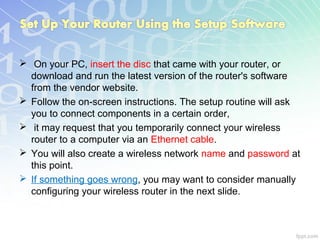 On your PC, insert the disc that came with your router, or
  download and run the latest version of the router's software
  from the vendor website.
 Follow the on-screen instructions. The setup routine will ask
  you to connect components in a certain order,
 it may request that you temporarily connect your wireless
  router to a computer via an Ethernet cable.
 You will also create a wireless network name and password at
  this point.
 If something goes wrong, you may want to consider manually
  configuring your wireless router in the next slide.
 
