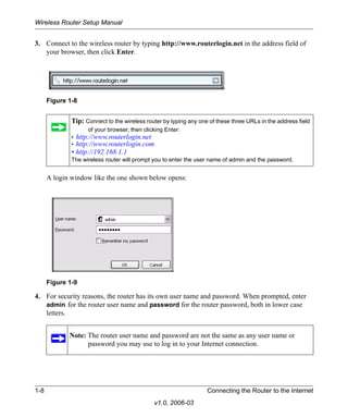 Wireless Router Setup Manual


3. Connect to the wireless router by typing http://www.routerlogin.net in the address field of
   your browser, then click Enter.




      Figure 1-8


              Tip: Connect to the wireless router by typing any one of these three URLs in the address field
                    of your browser, then clicking Enter:
              • http://www.routerlogin.net
              • http://www.routerlogin.com
              • http://192.168.1.1
              The wireless router will prompt you to enter the user name of admin and the password.


      A login window like the one shown below opens:




      Figure 1-9

4. For security reasons, the router has its own user name and password. When prompted, enter
   admin for the router user name and password for the router password, both in lower case
   letters.


             Note: The router user name and password are not the same as any user name or
                   password you may use to log in to your Internet connection.




1-8                                                                Connecting the Router to the Internet
                                              v1.0, 2006-03
 