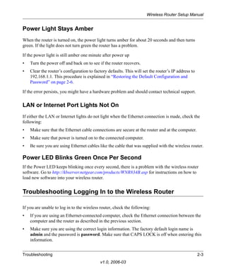 Wireless Router Setup Manual


Power Light Stays Amber
When the router is turned on, the power light turns amber for about 20 seconds and then turns
green. If the light does not turn green the router has a problem.

If the power light is still amber one minute after power up
•   Turn the power off and back on to see if the router recovers.
•   Clear the router’s configuration to factory defaults. This will set the router’s IP address to
    192.168.1.1. This procedure is explained in “Restoring the Default Configuration and
    Password” on page 2-6.

If the error persists, you might have a hardware problem and should contact technical support.


LAN or Internet Port Lights Not On
If either the LAN or Internet lights do not light when the Ethernet connection is made, check the
following:
•   Make sure that the Ethernet cable connections are secure at the router and at the computer.
•   Make sure that power is turned on to the connected computer.
•   Be sure you are using Ethernet cables like the cable that was supplied with the wireless router.

Power LED Blinks Green Once Per Second
If the Power LED keeps blinking once every second, there is a problem with the wireless router
software. Go to http://kbserver.netgear.com/products/WNR834B.asp for instructions on how to
load new software into your wireless router.


Troubleshooting Logging In to the Wireless Router

If you are unable to log in to the wireless router, check the following:
•   If you are using an Ethernet-connected computer, check the Ethernet connection between the
    computer and the router as described in the previous section.
•   Make sure you are using the correct login information. The factory default login name is
    admin and the password is password. Make sure that CAPS LOCK is off when entering this
    information.


Troubleshooting                                                                                      2-3
                                            v1.0, 2006-03
 