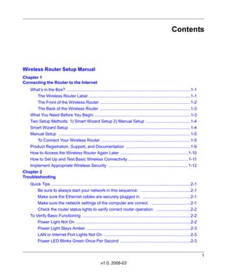 Contents




Wireless Router Setup Manual
Chapter 1
Connecting the Router to the Internet
   What’s in the Box? ..........................................................................................................1-1
         The Wireless Router Label .......................................................................................1-1
         The Front of the Wireless Router .............................................................................1-2
         The Back of the Wireless Router .............................................................................1-3
   What You Need Before You Begin ..................................................................................1-3
   Two Setup Methods: 1) Smart Wizard Setup 2) Manual Setup ......................................1-4
   Smart Wizard Setup .......................................................................................................1-4
   Manual Setup .................................................................................................................1-5
         To Connect Your Wireless Router ............................................................................1-5
   Product Registration, Support, and Documentation .......................................................1-9
   How to Access the Wireless Router Again Later ..........................................................1-10
   How to Set Up and Test Basic Wireless Connectivity ................................................... 1-11
   Implement Appropriate Wireless Security ....................................................................1-12
Chapter 2
Troubleshooting
   Quick Tips .......................................................................................................................2-1
         Be sure to always start your network in this sequence: ..........................................2-1
         Make sure the Ethernet cables are securely plugged in. .........................................2-1
         Make sure the network settings of the computer are correct. .................................2-1
         Check the router status lights to verify correct router operation. .............................2-2
   To Verify Basic Functioning ............................................................................................2-2
         Power Light Not On ..................................................................................................2-2
         Power Light Stays Amber .........................................................................................2-3
         LAN or Internet Port Lights Not On ..........................................................................2-3
         Power LED Blinks Green Once Per Second ............................................................2-3


                                                                                                                                           1
                                                           v1.0, 2006-03
 
