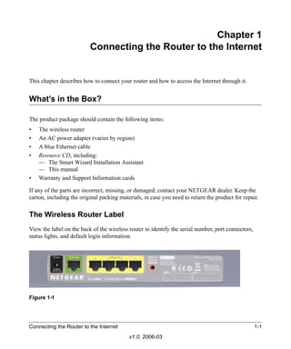 Chapter 1
                          Connecting the Router to the Internet


This chapter describes how to connect your router and how to access the Internet through it.


What’s in the Box?

The product package should contain the following items:
•   The wireless router
•   An AC power adapter (varies by region)
•   A blue Ethernet cable
•   Resource CD, including:
    — The Smart Wizard Installation Assistant
    — This manual
•   Warranty and Support Information cards

If any of the parts are incorrect, missing, or damaged, contact your NETGEAR dealer. Keep the
carton, including the original packing materials, in case you need to return the product for repair.


The Wireless Router Label
View the label on the back of the wireless router to identify the serial number, port connectors,
status lights, and default login information.




Figure 1-1




Connecting the Router to the Internet                                                               1-1
                                           v1.0, 2006-03
 