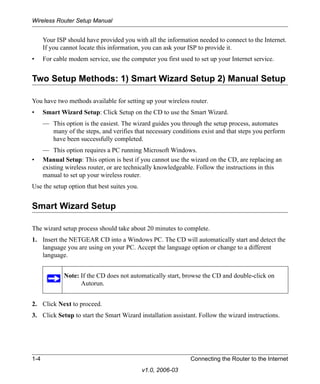Wireless Router Setup Manual


      Your ISP should have provided you with all the information needed to connect to the Internet.
      If you cannot locate this information, you can ask your ISP to provide it.
•     For cable modem service, use the computer you first used to set up your Internet service.


Two Setup Methods: 1) Smart Wizard Setup 2) Manual Setup

You have two methods available for setting up your wireless router.
•     Smart Wizard Setup: Click Setup on the CD to use the Smart Wizard.
      — This option is the easiest. The wizard guides you through the setup process, automates
        many of the steps, and verifies that necessary conditions exist and that steps you perform
        have been successfully completed.
      — This option requires a PC running Microsoft Windows.
•     Manual Setup: This option is best if you cannot use the wizard on the CD, are replacing an
      existing wireless router, or are technically knowledgeable. Follow the instructions in this
      manual to set up your wireless router.
Use the setup option that best suites you.


Smart Wizard Setup

The wizard setup process should take about 20 minutes to complete.
1. Insert the NETGEAR CD into a Windows PC. The CD will automatically start and detect the
   language you are using on your PC. Accept the language option or change to a different
   language.


              Note: If the CD does not automatically start, browse the CD and double-click on
                    Autorun.


2. Click Next to proceed.
3. Click Setup to start the Smart Wizard installation assistant. Follow the wizard instructions.




1-4                                                           Connecting the Router to the Internet
                                             v1.0, 2006-03
 
