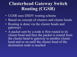 CGSR uses DSDV routing scheme Based on concept of clusters and cluster heads Routing is done via the cluster heads and gateways A packet sent by a node is first routed to its cluster head and then the packet is routed from the cluster head to gateway to another cluster head and so on until the cluster head of the destination node is reached Clusterhead Gateway Switch Routing (CGSR) 