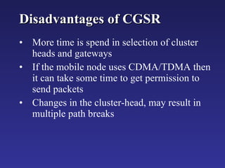 Disadvantages of CGSR More time is spend in selection of cluster heads and gateways If the mobile node uses CDMA/TDMA then it can take some time to get permission to send packets Changes in the cluster-head, may result in multiple path breaks 