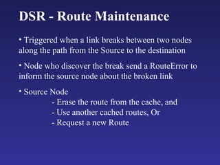 DSR - Route Maintenance Triggered when a link breaks between two nodes along the path from the Source to the destination Node who discover the break send a RouteError to inform the source node about the broken link Source Node - Erase the route from the cache, and - Use another cached routes, Or  - Request a new Route 
