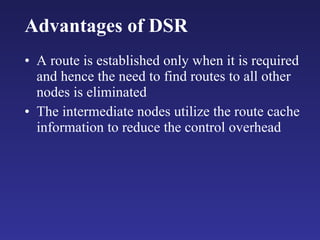 Advantages of DSR A route is established only when it is required and hence the need to find routes to all other nodes is eliminated The intermediate nodes utilize the route cache information to reduce the control overhead 