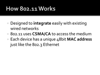 How 802.11 WorksDesigned to integrate easily with existing wired networks802.11 uses CSMA/CA to access the mediumEach device has a unique 48bit MAC address just like the 802.3 Ethernet