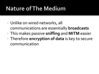 Nature of The MediumUnlike on wired networks, all communications are essentially broadcastsThis makes passive sniffing and MITM easierTherefore encryption of data is key to secure communication