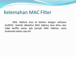 Masalah integritas pesan Cyclic Redundancy Check (CRC-32)WPA( WI-FI Protected Access)	Suatu sistem yang juga dapat diterapkan untuk mengamankan jaringan nirkabel.	Metoda pengamanan dengan WPA ini diciptakan untuk melengkapi dari sistem yang sebelumnya, yaitu WEP.	WPA mengimplementasikan layer dari IEEE, yaitu layer 802.11i. Nantinya WPA akan lebih banyak digunakan pada implementasi keamanan jaringan nirkabel.