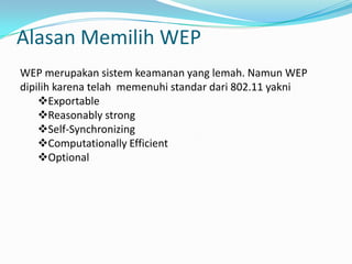  MAC FilteringWEP (Wired Equivalent Privacy)	WEP adalah suatu metode pengamanan jaringan nirkabel, merupakan standar keamanan & enkripsi pertama yang digunakan pada wirelessEnkripsi WEP menggunakan kunci yang dimasukkan (oleh administrator) ke klien maupun access point. Kunci ini harus cocok dari yang diberikan akses point ke client, dengan yang dimasukkan client untuk authentikasi menuju access point, dan WEP mempunyai standar 802.11b.
