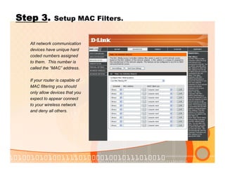 Step 3. Setup MAC Filters.
All network communication
devices have unique hard
coded numbers assigned
to them. This number is
called the “MAC” address.
If your router is capable of
MAC filtering you should
only allow devices that you
expect to appear connect
to your wireless network
and deny all others.
 