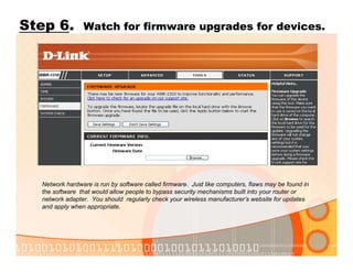 Step 6. Watch for firmware upgrades for devices.
Network hardware is run by software called firmware. Just like computers, flaws may be found in
the software that would allow people to bypass security mechanisms built into your router or
network adapter. You should regularly check your wireless manufacturer’s website for updates
and apply when appropriate.
 