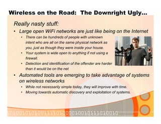 Wireless on the Road: The Downright Ugly…
Really nasty stuff:
• Large open WiFi networks are just like being on the Internet
• There can be hundreds of people with unknown
intent who are all on the same physical network as
you, just as though they were inside your house.
• Your system is wide open to anything if not using a
firewall.
• Detection and identification of the offender are harder
than it would be on the net
• Automated tools are emerging to take advantage of systems
on wireless networks
• While not necessarily simple today, they will improve with time.
• Moving towards automatic discovery and exploitation of systems.
 