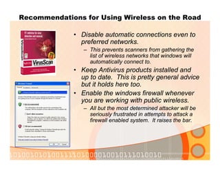 Recommendations for Using Wireless on the Road
• Disable automatic connections even to
preferred networks.
– This prevents scanners from gathering the
list of wireless networks that windows will
automatically connect to.
• Keep Antivirus products installed and
up to date. This is pretty general advice
but it holds here too.
• Enable the windows firewall whenever
you are working with public wireless.
– All but the most determined attacker will be
seriously frustrated in attempts to attack a
firewall enabled system. It raises the bar.
 