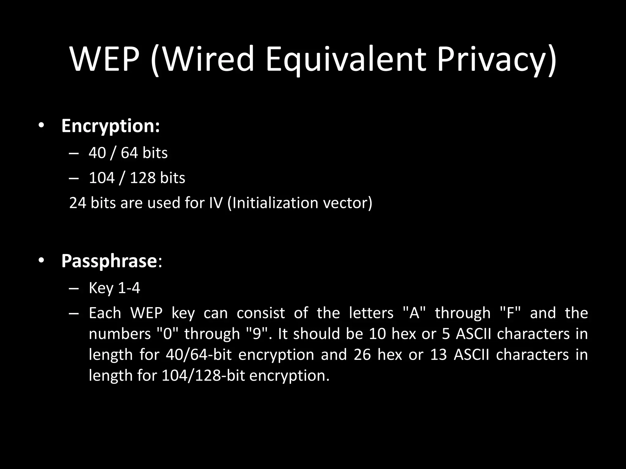 WEP (Wired Equivalent Privacy)
• Encryption:
– 40 / 64 bits
– 104 / 128 bits
24 bits are used for IV (Initialization vector)
• Passphrase:
– Key 1-4
– Each WEP key can consist of the letters "A" through "F" and the
numbers "0" through "9". It should be 10 hex or 5 ASCII characters in
length for 40/64-bit encryption and 26 hex or 13 ASCII characters in
length for 104/128-bit encryption.
 