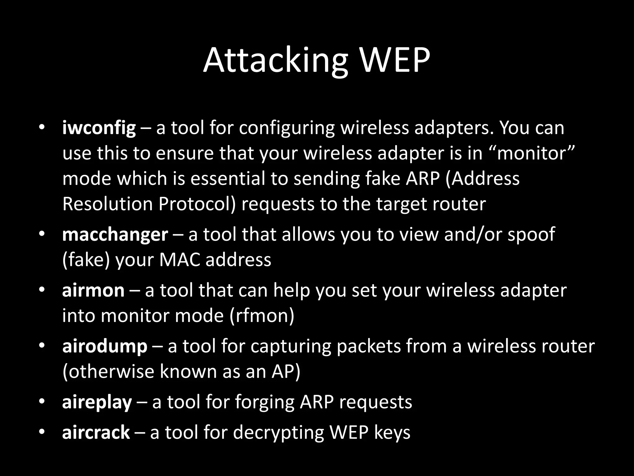 Attacking WEP
• iwconfig – a tool for configuring wireless adapters. You can
use this to ensure that your wireless adapter is in “monitor”
mode which is essential to sending fake ARP (Address
Resolution Protocol) requests to the target router
• macchanger – a tool that allows you to view and/or spoof
(fake) your MAC address
• airmon – a tool that can help you set your wireless adapter
into monitor mode (rfmon)
• airodump – a tool for capturing packets from a wireless router
(otherwise known as an AP)
• aireplay – a tool for forging ARP requests
• aircrack – a tool for decrypting WEP keys
 