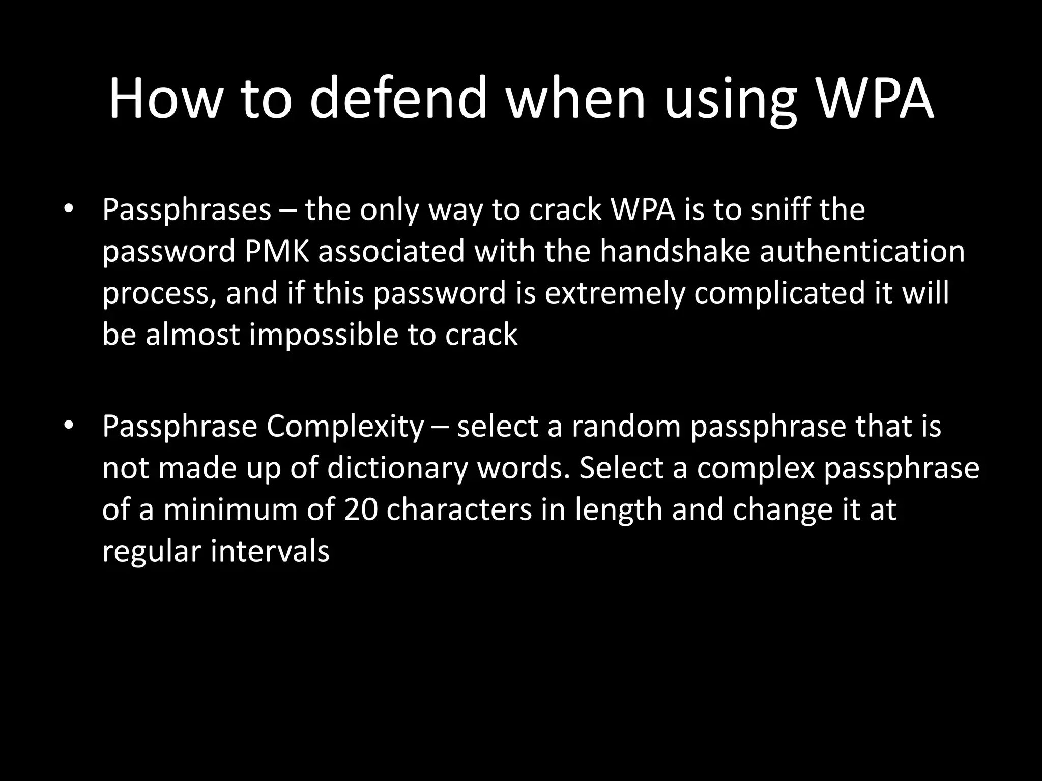 How to defend when using WPA
• Passphrases – the only way to crack WPA is to sniff the
password PMK associated with the handshake authentication
process, and if this password is extremely complicated it will
be almost impossible to crack
• Passphrase Complexity – select a random passphrase that is
not made up of dictionary words. Select a complex passphrase
of a minimum of 20 characters in length and change it at
regular intervals
 