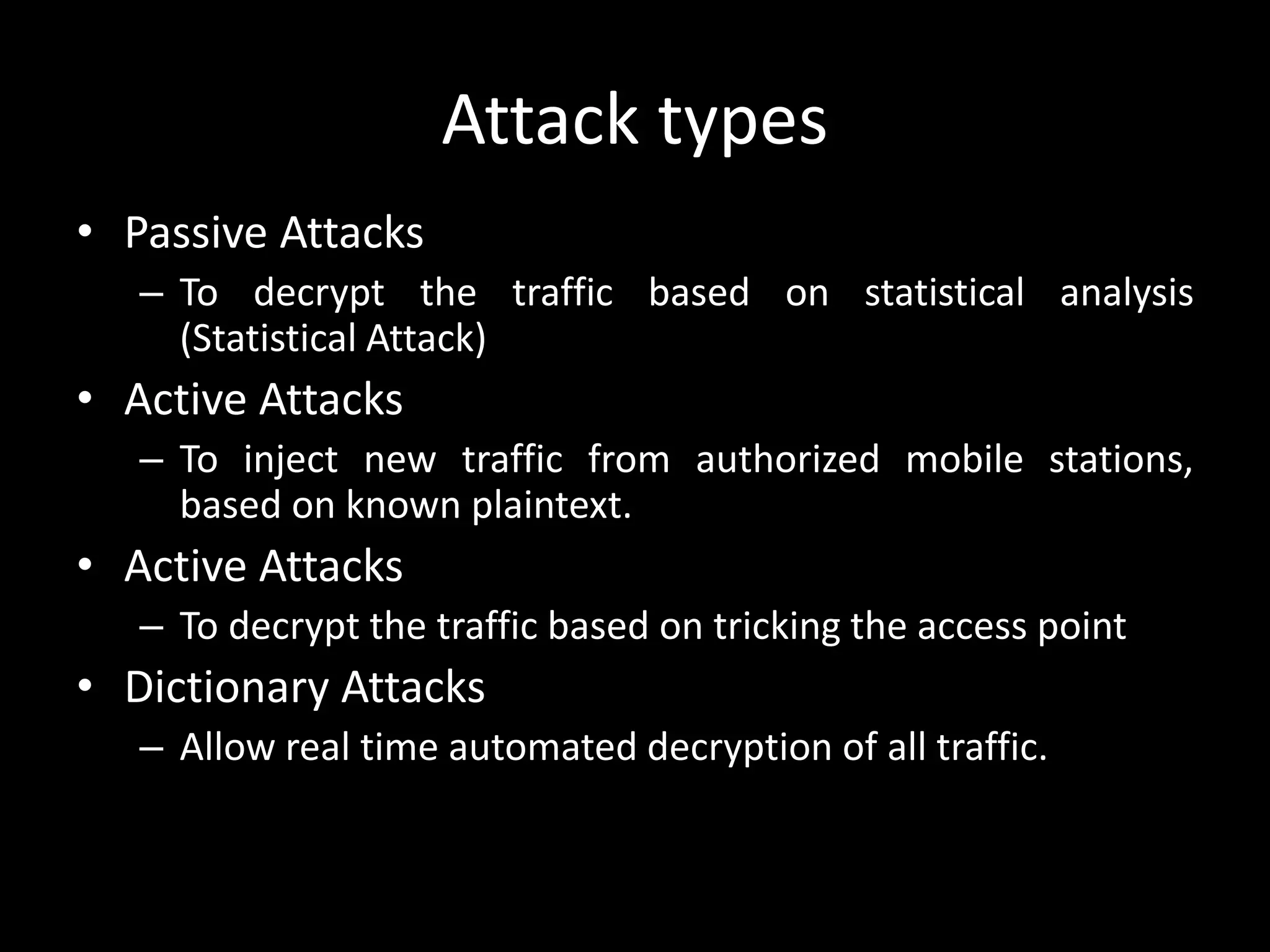 Attack types
• Passive Attacks
– To decrypt the traffic based on statistical analysis
(Statistical Attack)
• Active Attacks
– To inject new traffic from authorized mobile stations,
based on known plaintext.
• Active Attacks
– To decrypt the traffic based on tricking the access point
• Dictionary Attacks
– Allow real time automated decryption of all traffic.
 
