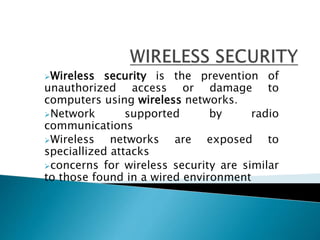 Wireless security is the prevention of
unauthorized access or damage to
computers using wireless networks.
Network supported by radio
communications
Wireless networks are exposed to
speciallized attacks
concerns for wireless security are similar
to those found in a wired environment
 