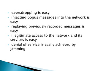  eavesdropping is easy
 injecting bogus messages into the network is
easy
 replaying previously recorded messages is
easy
 illegitimate access to the network and its
services is easy
 denial of service is easily achieved by
jamming
 