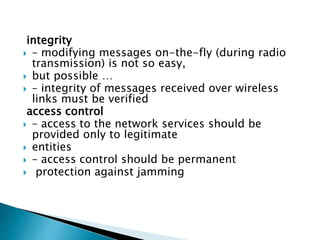 integrity
 – modifying messages on-the-fly (during radio
transmission) is not so easy,
 but possible …
 – integrity of messages received over wireless
links must be verified
access control
 – access to the network services should be
provided only to legitimate
 entities
 – access control should be permanent
 protection against jamming
 