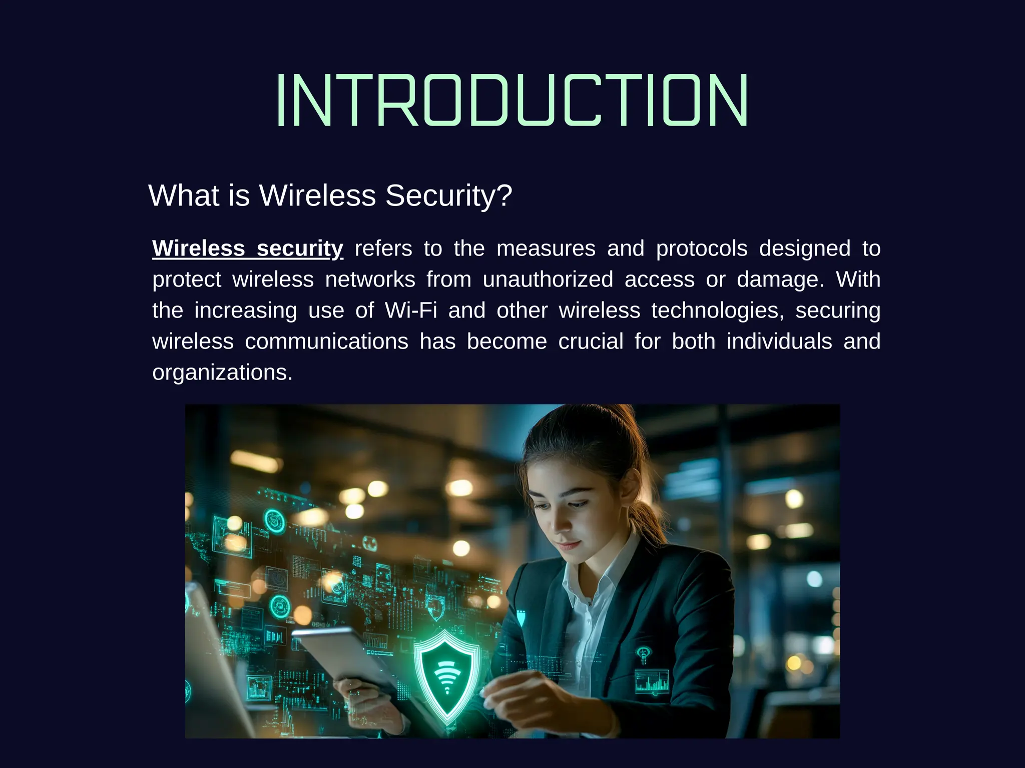 INTRODUCTION
What is Wireless Security?
Wireless security refers to the measures and protocols designed to
protect wireless networks from unauthorized access or damage. With
the increasing use of Wi-Fi and other wireless technologies, securing
wireless communications has become crucial for both individuals and
organizations.
 