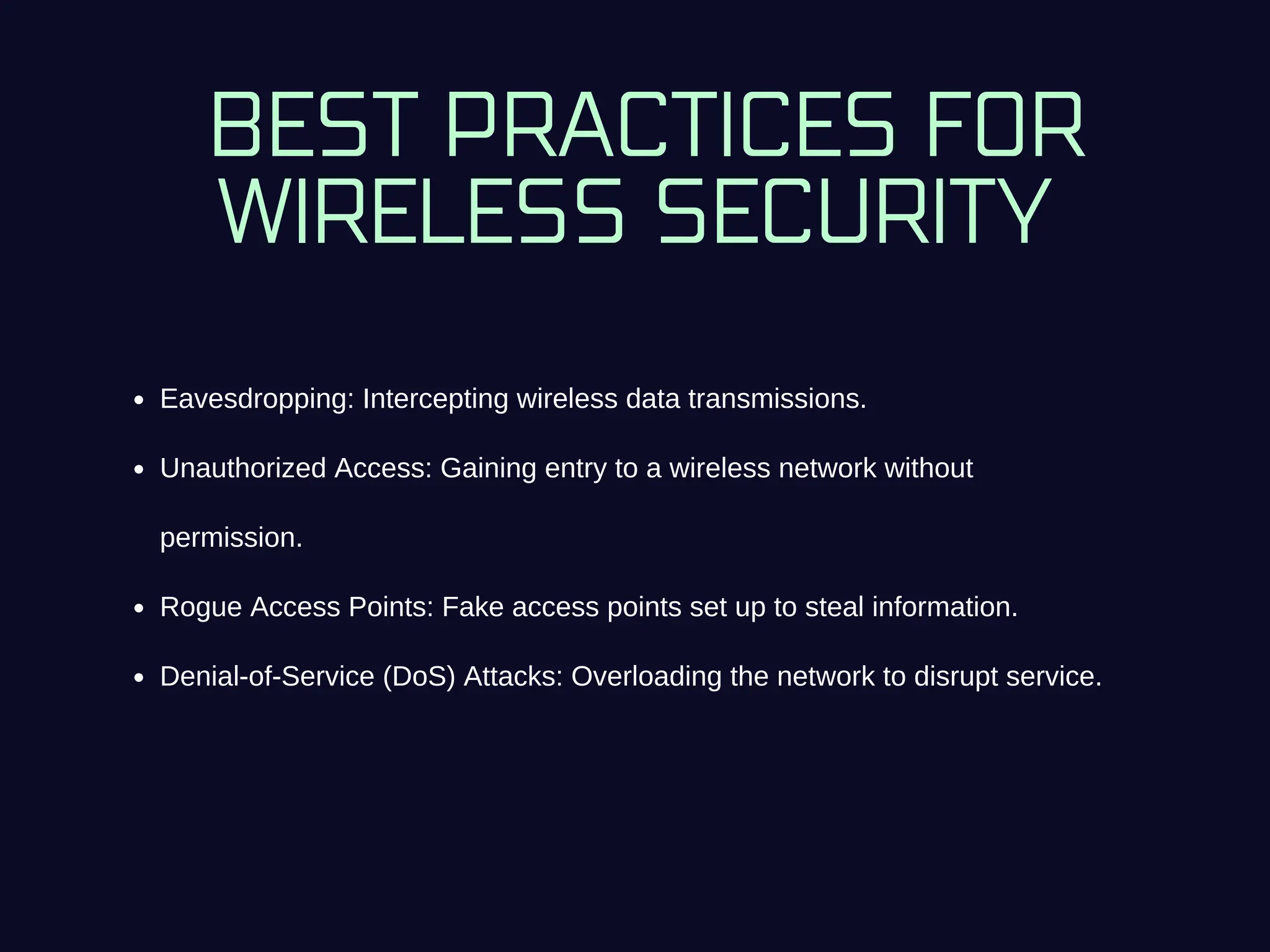 BEST PRACTICES FOR
WIRELESS SECURITY
Eavesdropping: Intercepting wireless data transmissions.
Unauthorized Access: Gaining entry to a wireless network without
permission.
Rogue Access Points: Fake access points set up to steal information.
Denial-of-Service (DoS) Attacks: Overloading the network to disrupt service.
 