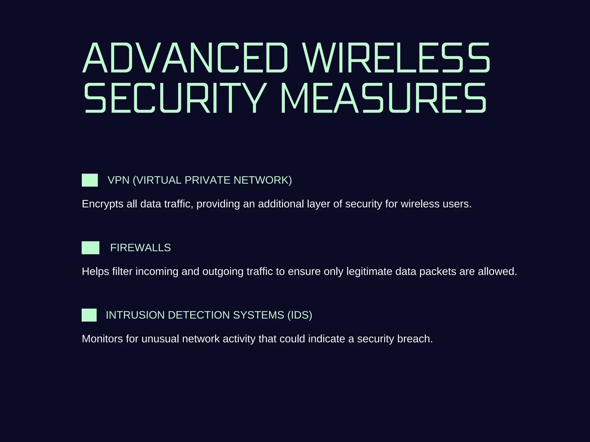 ADVANCED WIRELESS
SECURITY MEASURES
VPN (VIRTUAL PRIVATE NETWORK)
Encrypts all data traffic, providing an additional layer of security for wireless users.
INTRUSION DETECTION SYSTEMS (IDS)
Monitors for unusual network activity that could indicate a security breach.
FIREWALLS
Helps filter incoming and outgoing traffic to ensure only legitimate data packets are allowed.
 