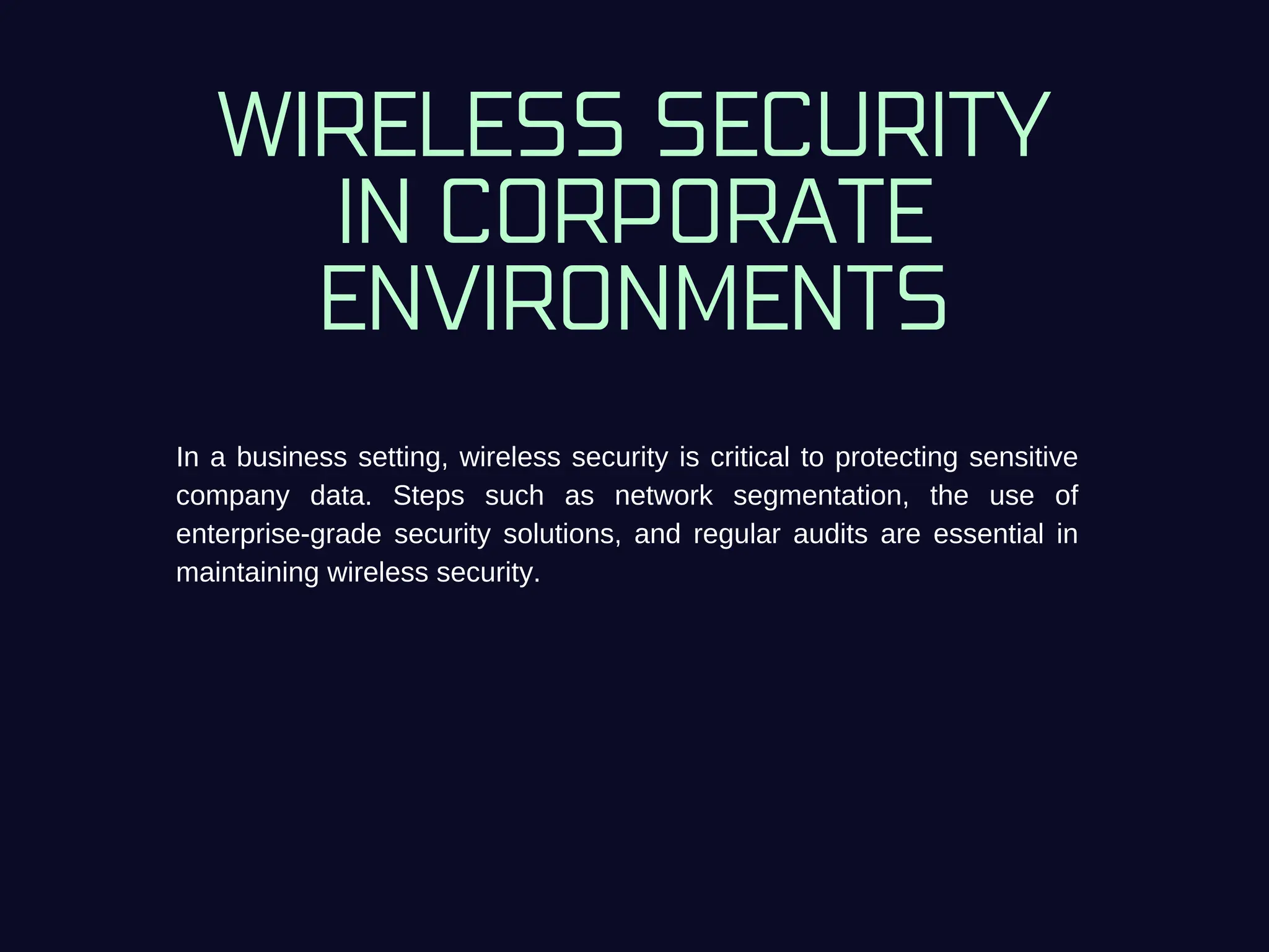WIRELESS SECURITY
IN CORPORATE
ENVIRONMENTS
In a business setting, wireless security is critical to protecting sensitive
company data. Steps such as network segmentation, the use of
enterprise-grade security solutions, and regular audits are essential in
maintaining wireless security.
 