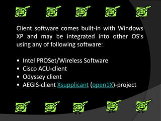 Client software comes built-in with Windows
XP and may be integrated into other OS's
using any of following software:

•   Intel PROSet/Wireless Software
•   Cisco ACU-client
•   Odyssey client
•   AEGIS-client Xsupplicant (open1X)-project
 