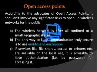 Open access points
According to the advocates of Open Access Points, it
shouldn't involve any significant risks to open up wireless
networks for the public:

   a) The wireless network is after all confined to a
      small geographical area.
   b) The only way to keep communication truly secure
      is to use end-to-end encryption
   c) If services like file shares, access to printers etc.
      are available on the local net, it is advisable to
      have authentication (i.e. by password) for
      accessing it.
 