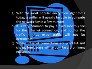 a) With the most popular encryption algorithms
   today, a sniffer will usually be able to compute
   the network key in a few minutes.
b) It is very common to pay a fixed monthly fee
   for the Internet connection, and not for the
   traffic - thus extra traffic will not be
   detrimental.
c) Where Internet connections are plentiful and
   cheap, freeloaders will seldom be a prominent
   nuisance.
 