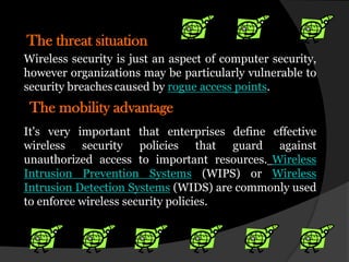 The threat situation
Wireless security is just an aspect of computer security,
however organizations may be particularly vulnerable to
security breaches caused by rogue access points.
 The mobility advantage
It's very important that enterprises define effective
wireless security policies that guard against
unauthorized access to important resources. Wireless
Intrusion Prevention Systems (WIPS) or Wireless
Intrusion Detection Systems (WIDS) are commonly used
to enforce wireless security policies.
 