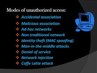 Modes of unauthorized access:
       Accidental association
       Malicious association
       Ad-hoc networks
       Non-traditional network
       Identity theft (MAC spoofing)
       Man-in-the-middle attacks
       Denial of service
       Network injection
       Caffe Latte attack
 