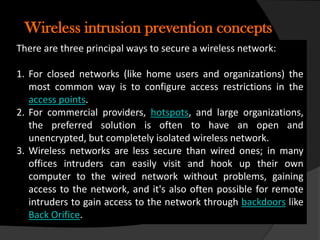 Wireless intrusion prevention concepts
There are three principal ways to secure a wireless network:

1. For closed networks (like home users and organizations) the
   most common way is to configure access restrictions in the
   access points.
2. For commercial providers, hotspots, and large organizations,
   the preferred solution is often to have an open and
   unencrypted, but completely isolated wireless network.
3. Wireless networks are less secure than wired ones; in many
   offices intruders can easily visit and hook up their own
   computer to the wired network without problems, gaining
   access to the network, and it's also often possible for remote
   intruders to gain access to the network through backdoors like
   Back Orifice.
 