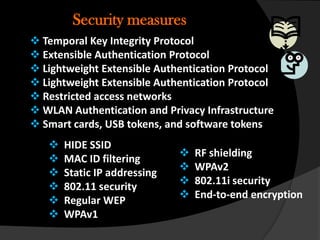 Security measures
 Temporal Key Integrity Protocol
 Extensible Authentication Protocol
 Lightweight Extensible Authentication Protocol
 Lightweight Extensible Authentication Protocol
 Restricted access networks
 WLAN Authentication and Privacy Infrastructure
 Smart cards, USB tokens, and software tokens
      HIDE SSID
                                 RF shielding
      MAC ID filtering
                                 WPAv2
      Static IP addressing
                                 802.11i security
      802.11 security
                                 End-to-end encryption
      Regular WEP
      WPAv1
 