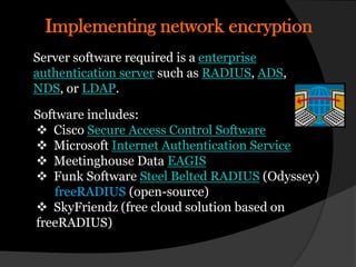 Implementing network encryption
Server software required is a enterprise
authentication server such as RADIUS, ADS,
NDS, or LDAP.

Software includes:
 Cisco Secure Access Control Software
 Microsoft Internet Authentication Service
 Meetinghouse Data EAGIS
 Funk Software Steel Belted RADIUS (Odyssey)
    freeRADIUS (open-source)
 SkyFriendz (free cloud solution based on
freeRADIUS)
 