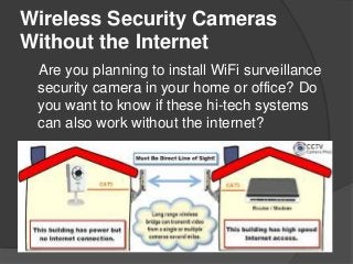 Wireless Security Cameras
Without the Internet
Are you planning to install WiFi surveillance
security camera in your home or office? Do
you want to know if these hi-tech systems
can also work without the internet?
 